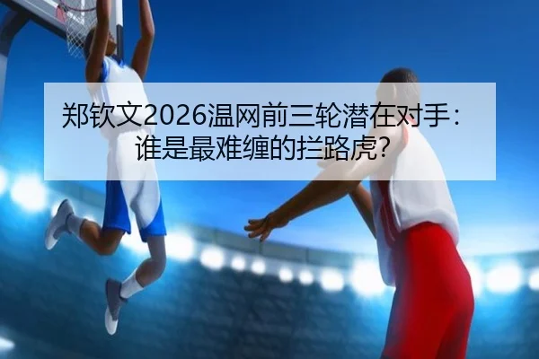 郑钦文2026温网前三轮潜在对手：谁是最难缠的拦路虎？